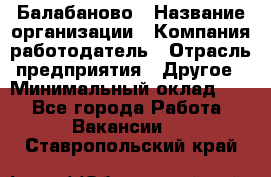 Балабаново › Название организации ­ Компания-работодатель › Отрасль предприятия ­ Другое › Минимальный оклад ­ 1 - Все города Работа » Вакансии   . Ставропольский край